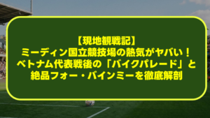 【現地観戦記】ミーディン国立競技場の熱気がヤバい！ベトナム代表戦後の「バイクパレード」と絶品フォー・バインミーを徹底解剖