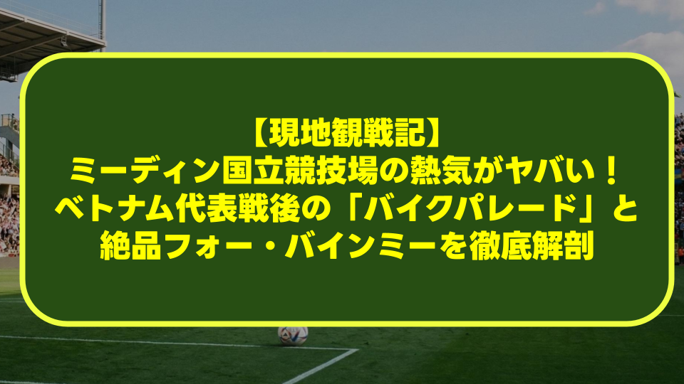 【現地観戦記】ミーディン国立競技場の熱気がヤバい！ベトナム代表戦後の「バイクパレード」と絶品フォー・バインミーを徹底解剖