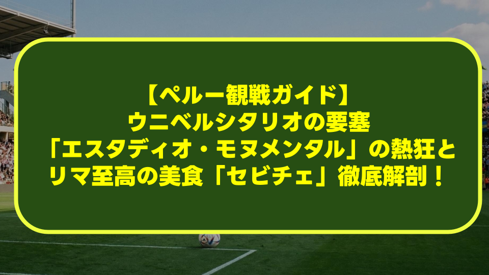 【ペルー観戦ガイド】ウニベルシタリオの要塞「エスタディオ・モヌメンタル」の熱狂とリマ至高の美食「セビチェ」徹底解剖！
