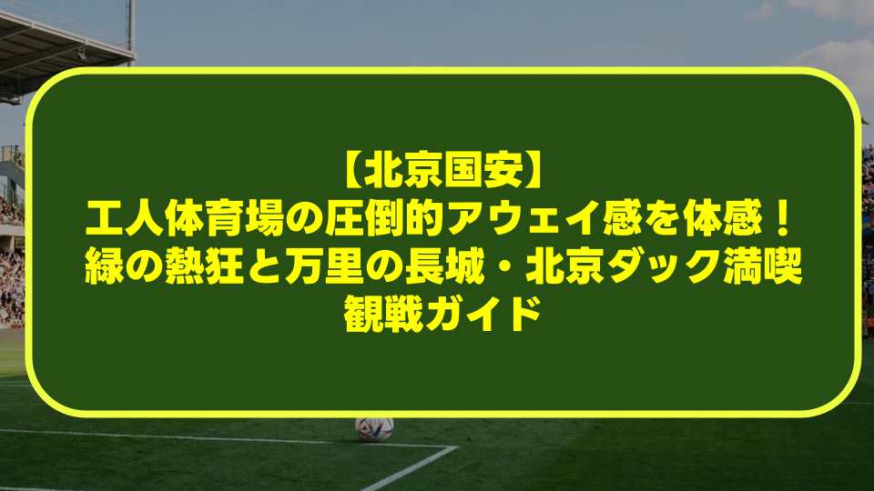 【北京国安】工人体育場の圧倒的アウェイ感を体感！緑の熱狂と万里の長城・北京ダック満喫観戦ガイド