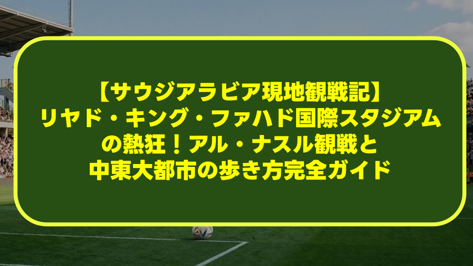 【サウジアラビア現地観戦記】リヤド・キング・ファハド国際スタジアムの熱狂！アル・ナスル観戦と中東大都市の歩き方完全ガイド