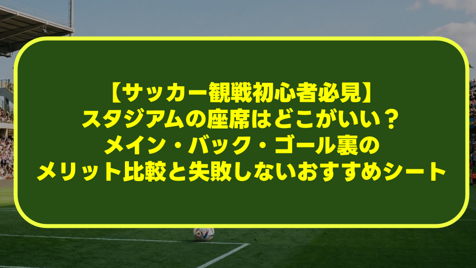 【サッカー観戦初心者必見】スタジアムの座席はどこがいい?メイン・バック・ゴール裏のメリット比較と失敗しないおすすめシート 【サッカー観戦初心者必見】スタジアムの座席はどこがいい?メイン・バック・ゴール裏のメリット比較と失敗しないおすすめシート
