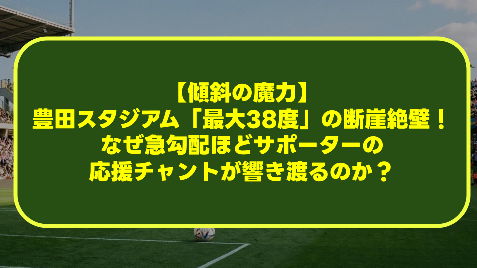 【傾斜の魔力】豊田スタジアム「最大38度」の断崖絶壁！なぜ急勾配ほどサポーターの応援チャントが響き渡るのか？