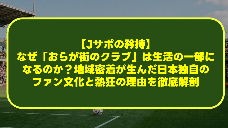 【Jサポの矜持】なぜ「おらが街のクラブ」は生活の一部になるのか?地域密着が生んだ日本独自のファン文化と熱狂の理由を徹底解剖 【Jサポの矜持】なぜ「おらが街のクラブ」は生活の一部になるのか?地域密着が生んだ日本独自のファン文化と熱狂の理由を徹底解剖