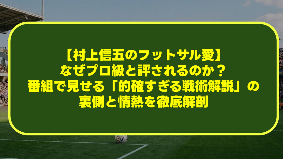 【村上信五のフットサル愛】なぜプロ級と評されるのか?番組で見せる「的確すぎる戦術解説」の裏側と情熱を徹底解剖 【村上信五のフットサル愛】なぜプロ級と評されるのか?番組で見せる「的確すぎる戦術解説」の裏側と情熱を徹底解剖