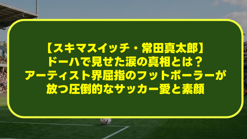 【スキマスイッチ・常田真太郎】ドーハで見せた涙の真相とは?アーティスト界屈指のフットボーラーが放つ圧倒的なサッカー愛と素顔 【スキマスイッチ・常田真太郎】ドーハで見せた涙の真相とは?アーティスト界屈指のフットボーラーが放つ圧倒的なサッカー愛と素顔