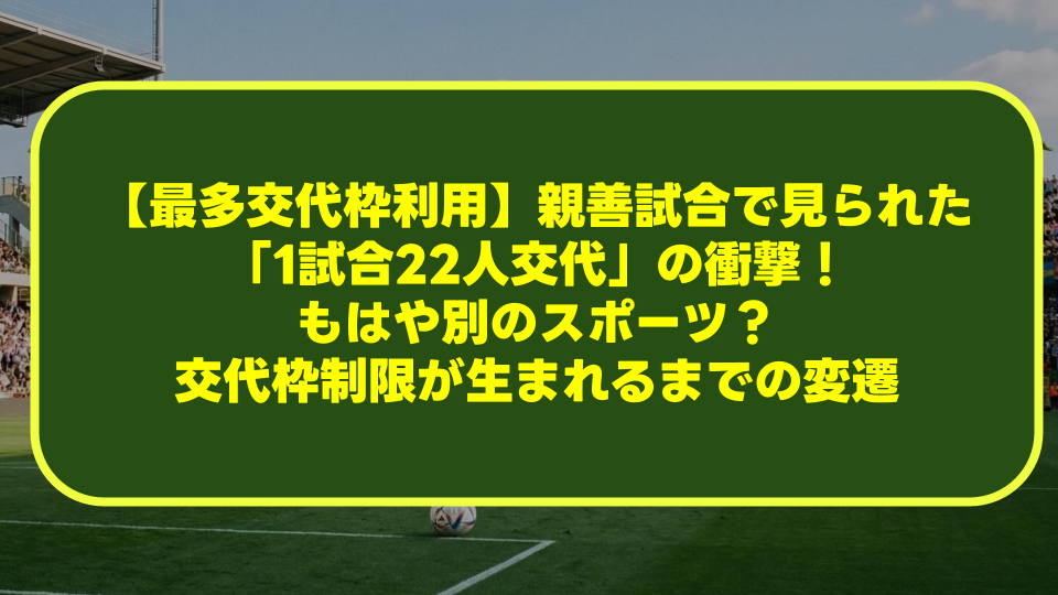 【最多交代枠利用】親善試合で見られた「1試合22人交代」の衝撃!もはや別のスポーツ?交代枠制限が生まれるまでの変遷を徹底解説 【最多交代枠利用】親善試合で見られた「1試合22人交代」の衝撃!もはや別のスポーツ?交代枠制限が生まれるまでの変遷を徹底解説