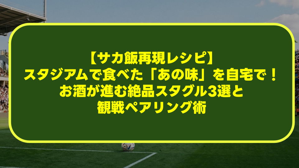 【サカ飯再現レシピ】スタジアムで食べた「あの味」を自宅で!お酒が進む絶品スタグル3選と観戦ペアリング術 【サカ飯再現レシピ】スタジアムで食べた「あの味」を自宅で!お酒が進む絶品スタグル3選と観戦ペアリング術