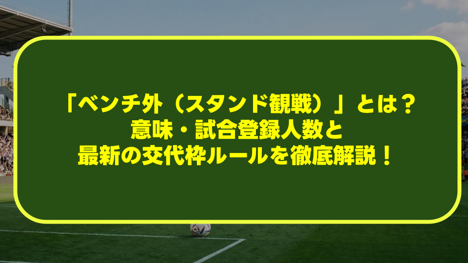 サッカーの「ベンチ外（スタンド観戦）」とは？意味・試合登録人数と最新の交代枠ルールを徹底解説！