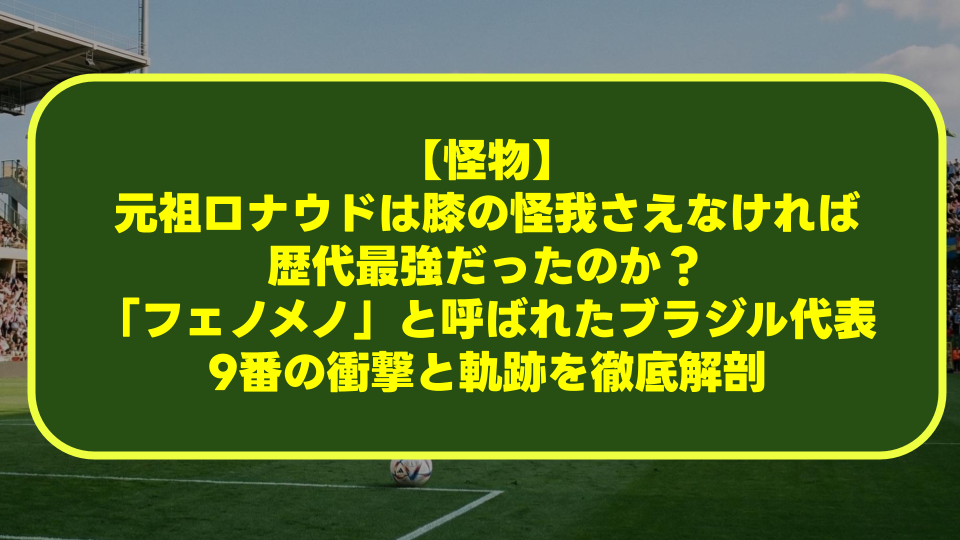 【怪物】元祖ロナウドは膝の怪我さえなければ歴代最強だったのか?「フェノメノ」と呼ばれたブラジル代表9番の衝撃と軌跡を徹底解剖 【怪物】元祖ロナウドは膝の怪我さえなければ歴代最強だったのか?「フェノメノ」と呼ばれたブラジル代表9番の衝撃と軌跡を徹底解剖