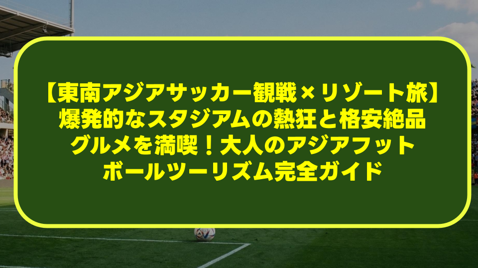 【東南アジアサッカー観戦×リゾート旅】爆発的なスタジアムの熱狂と格安絶品グルメを満喫!大人のアジアフットボールツーリズム完全ガイド 【東南アジアサッカー観戦×リゾート旅】爆発的なスタジアムの熱狂と格安絶品グルメを満喫!大人のアジアフットボールツーリズム完全ガイド