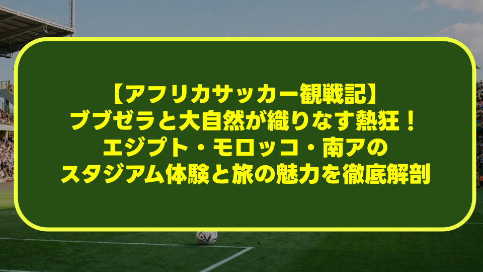【アフリカサッカー観戦記】ブブゼラと大自然が織りなす熱狂!エジプト・モロッコ・南アのスタジアム体験と旅の魅力を徹底解剖 【アフリカサッカー観戦記】ブブゼラと大自然が織りなす熱狂!エジプト・モロッコ・南アのスタジアム体験と旅の魅力を徹底解剖