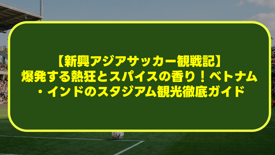 【新興アジアサッカー観戦記】爆発する熱狂とスパイスの香り!ベトナム・インドのスタジアム観光徹底ガイド 【新興アジアサッカー観戦記】爆発する熱狂とスパイスの香り!ベトナム・インドのスタジアム観光徹底ガイド