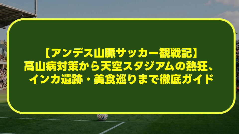 【アンデス山脈サッカー観戦記】高山病対策から天空スタジアムの熱狂、インカ遺跡・美食巡りまで徹底ガイド 【アンデス山脈サッカー観戦記】高山病対策から天空スタジアムの熱狂、インカ遺跡・美食巡りまで徹底ガイド