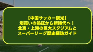 【中国サッカー観光】爆買いの熱狂から新時代へ!北京・上海の巨大スタジアムとスーパーリーグ歴史探訪ガイド 【中国サッカー観光】爆買いの熱狂から新時代へ!北京・上海の巨大スタジアムとスーパーリーグ歴史探訪ガイド