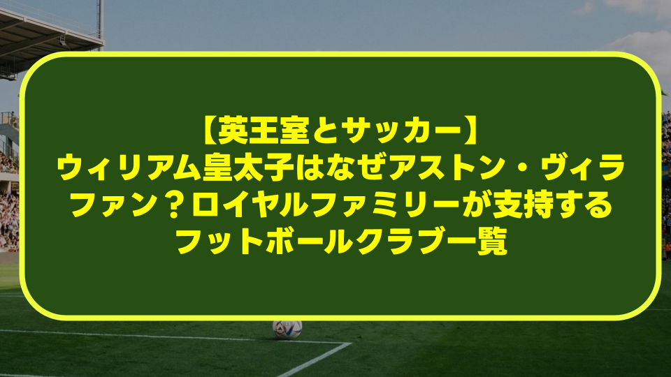 【英王室とサッカー】ウィリアム皇太子はなぜアストン・ヴィラファン?ロイヤルファミリーが支持するフットボールクラブ一覧 【英王室とサッカー】ウィリアム皇太子はなぜアストン・ヴィラファン?ロイヤルファミリーが支持するフットボールクラブ一覧