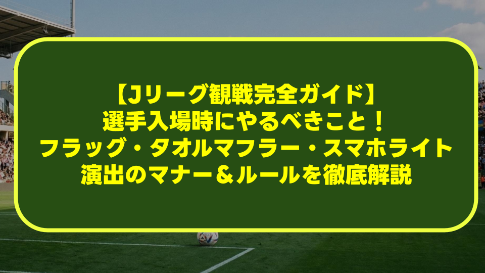 【Jリーグ観戦完全ガイド】選手入場時にやるべきこと！フラッグ・タオルマフラー・スマホライト演出のマナー＆ルールを徹底解説
