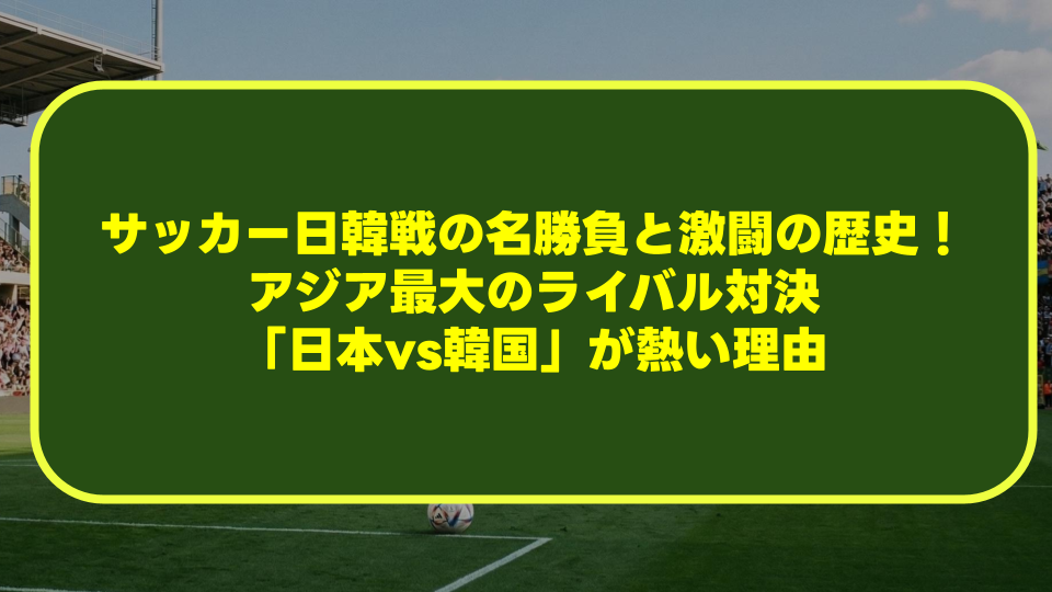 【完全解説】サッカー日韓戦の名勝負と激闘の歴史！アジア最大のライバル対決「日本vs韓国」が熱い理由