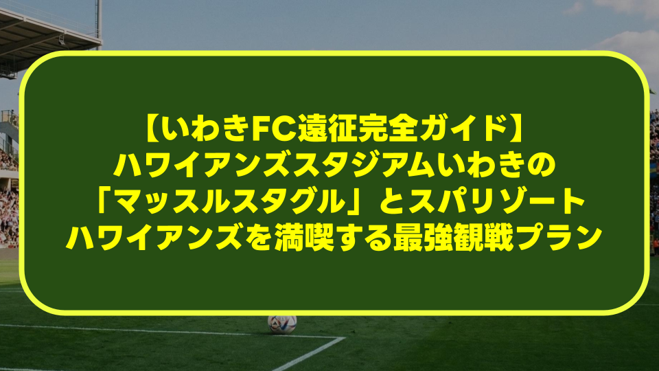 【いわきFC遠征完全ガイド】ハワイアンズスタジアムいわきの「マッスルスタグル」とスパリゾートハワイアンズを満喫する最強観戦プラン