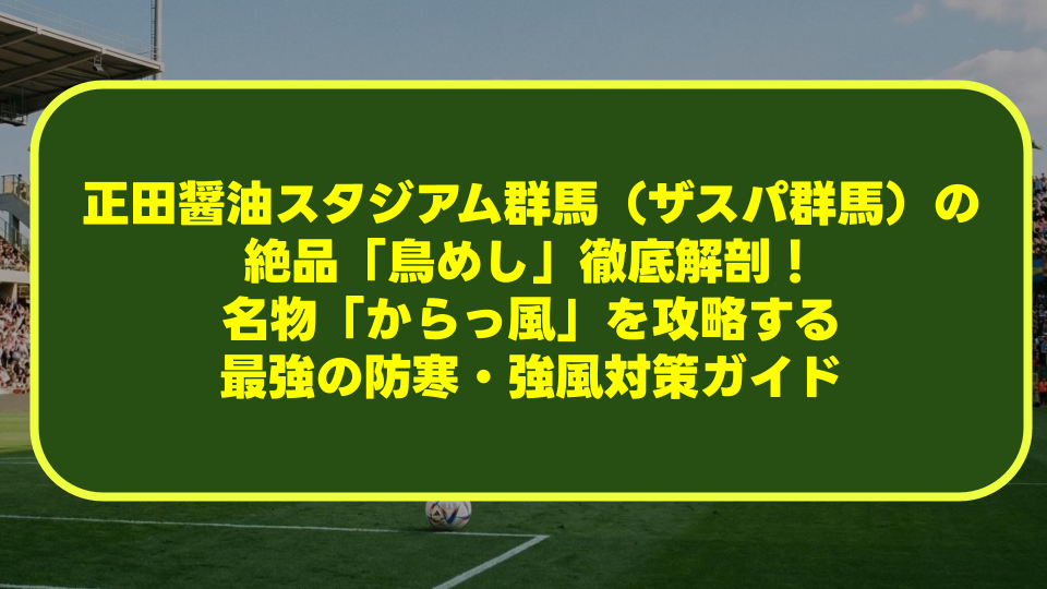 正田醤油スタジアム群馬（ザスパ群馬）の絶品「鳥めし」徹底解剖！名物「からっ風」を攻略する最強の防寒・強風対策ガイド