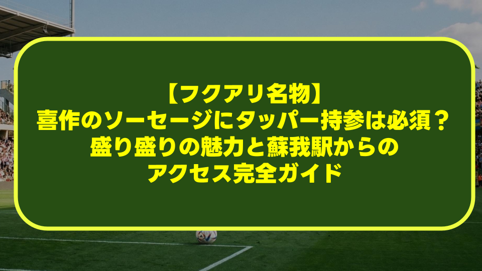 【フクアリ名物】喜作のソーセージにタッパー持参は必須?盛り盛りの魅力と蘇我駅からのアクセス完全ガイド 【フクアリ名物】喜作のソーセージにタッパー持参は必須?盛り盛りの魅力と蘇我駅からのアクセス完全ガイド