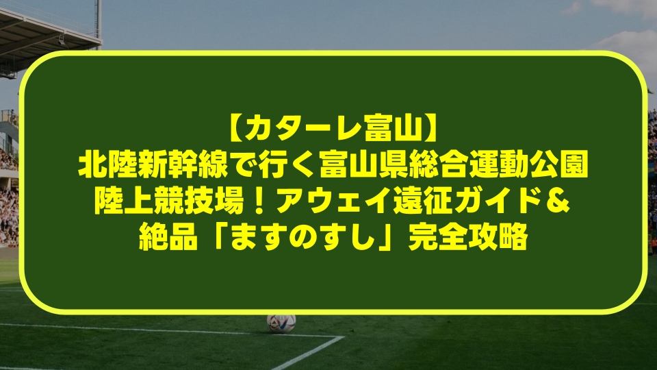 【カターレ富山】北陸新幹線で行く富山県総合運動公園陸上競技場！アウェイ遠征ガイド＆絶品「ますのすし」完全攻略