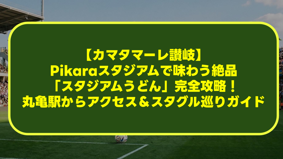 【カマタマーレ讃岐】Pikaraスタジアムで味わう絶品「スタジアムうどん」完全攻略！丸亀駅からのアクセス＆スタグル巡りガイド