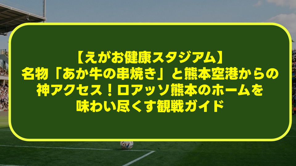 【えがお健康スタジアム】名物「あか牛の串焼き」と熊本空港からの神アクセス!ロアッソ熊本のホームを味わい尽くす観戦ガイド 【えがお健康スタジアム】名物「あか牛の串焼き」と熊本空港からの神アクセス!ロアッソ熊本のホームを味わい尽くす観戦ガイド