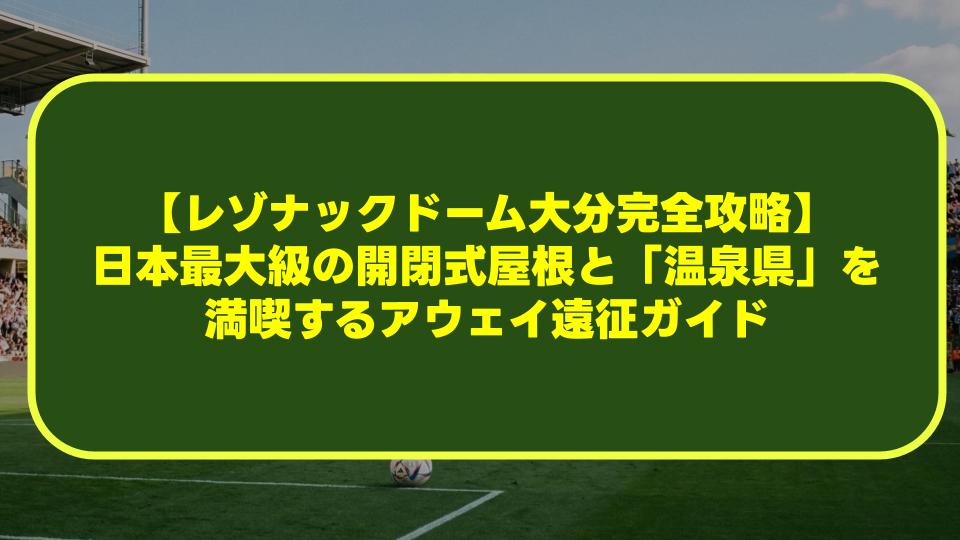 【レゾナックドーム大分完全攻略】日本最大級の開閉式屋根と「温泉県」を満喫するアウェイ遠征ガイド 【レゾナックドーム大分完全攻略】日本最大級の開閉式屋根と「温泉県」を満喫するアウェイ遠征ガイド