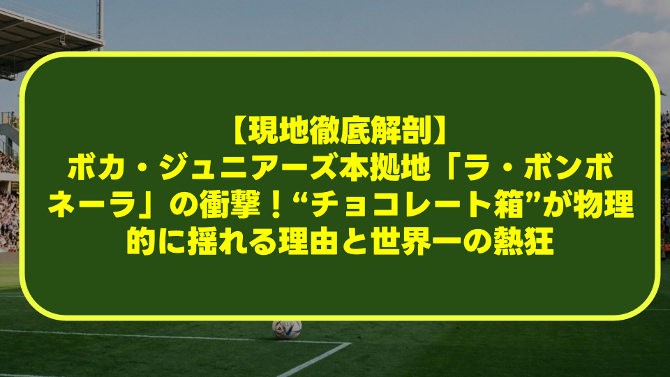 【現地徹底解剖】ボカ・ジュニアーズ本拠地「ラ・ボンボネーラ」の衝撃！“チョコレート箱”が物理的に揺れる理由と世界一の熱狂