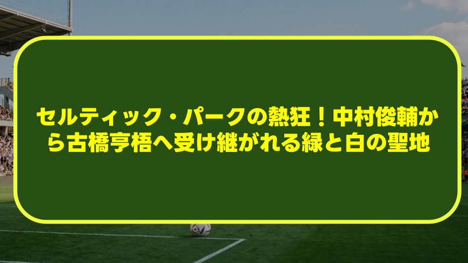【完全解説】セルティック・パークの熱狂！中村俊輔から古橋亨梧へ受け継がれる緑と白の聖地