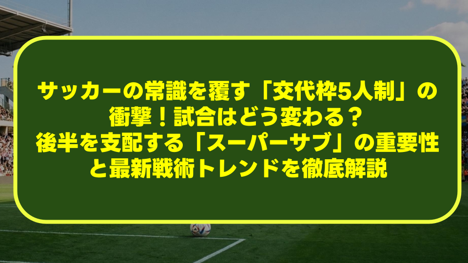 サッカーの常識を覆す「交代枠5人制」の衝撃！試合はどう変わる？後半を支配する「スーパーサブ」の重要性と最新戦術トレンドを徹底解説