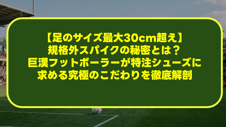 【足のサイズ最大30cm超え】規格外スパイクの秘密とは？巨漢フットボーラーが特注シューズに求める究極のこだわりを徹底解剖