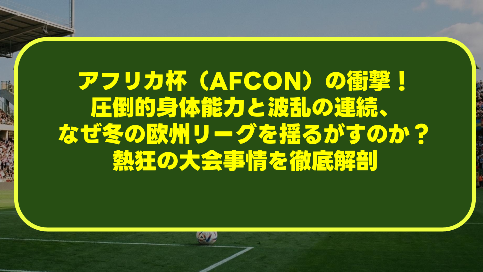 アフリカ杯（AFCON）の衝撃！圧倒的身体能力と波乱の連続、なぜ冬の欧州リーグを揺るがすのか？熱狂の大会事情を徹底解剖