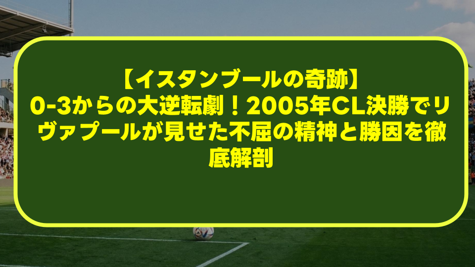 【イスタンブールの奇跡】0-3からの大逆転劇！2005年CL決勝でリヴァプールが見せた不屈の精神と勝因を徹底解剖