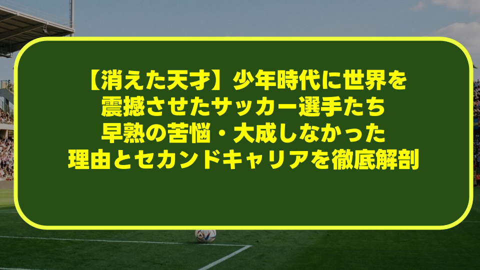 【消えた天才】少年時代に世界を震撼させたサッカー選手たち|早熟の苦悩・大成しなかった理由とセカンドキャリアを徹底解剖 【消えた天才】少年時代に世界を震撼させたサッカー選手たち|早熟の苦悩・大成しなかった理由とセカンドキャリアを徹底解剖