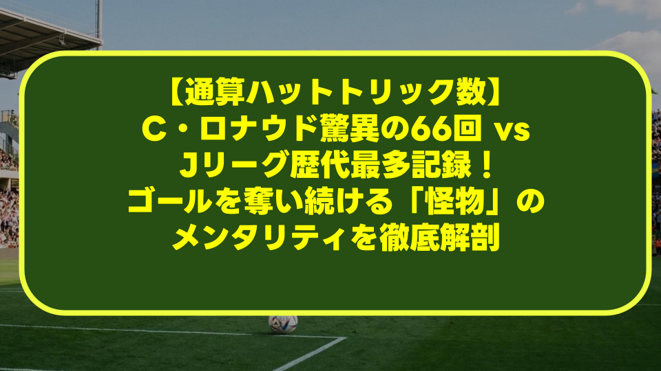 【通算ハットトリック数】C・ロナウド驚異の66回 vs Jリーグ歴代最多記録!ゴールを奪い続ける「怪物」のメンタリティを徹底解剖 【通算ハットトリック数】C・ロナウド驚異の66回 vs Jリーグ歴代最多記録!ゴールを奪い続ける「怪物」のメンタリティを徹底解剖