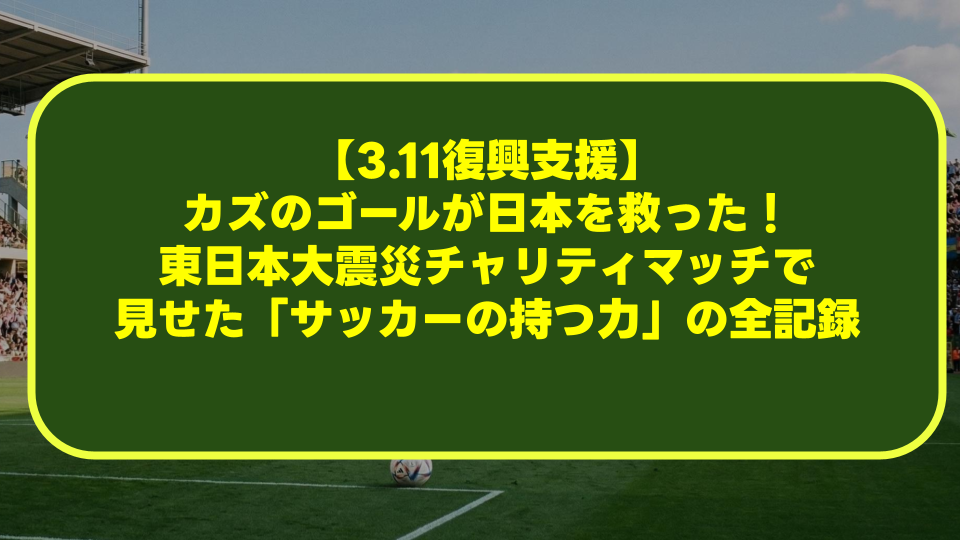 【3.11復興支援】カズのゴールが日本を救った!東日本大震災チャリティマッチで見せた「サッカーの持つ力」の全記録 【3.11復興支援】カズのゴールが日本を救った!東日本大震災チャリティマッチで見せた「サッカーの持つ力」の全記録