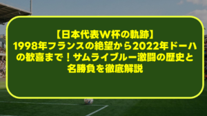 【日本代表W杯の軌跡】1998年フランスの絶望から2022年ドーハの歓喜まで!サムライブルー激闘の歴史と名勝負を徹底解説 【日本代表W杯の軌跡】1998年フランスの絶望から2022年ドーハの歓喜まで!サムライブルー激闘の歴史と名勝負を徹底解説