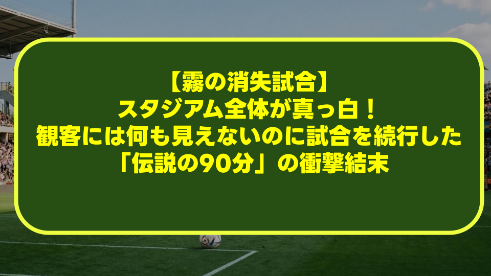 【霧の消失試合】スタジアム全体が真っ白!観客には何も見えないのに試合を続行した「伝説の90分」の衝撃結末 【霧の消失試合】スタジアム全体が真っ白!観客には何も見えないのに試合を続行した「伝説の90分」の衝撃結末