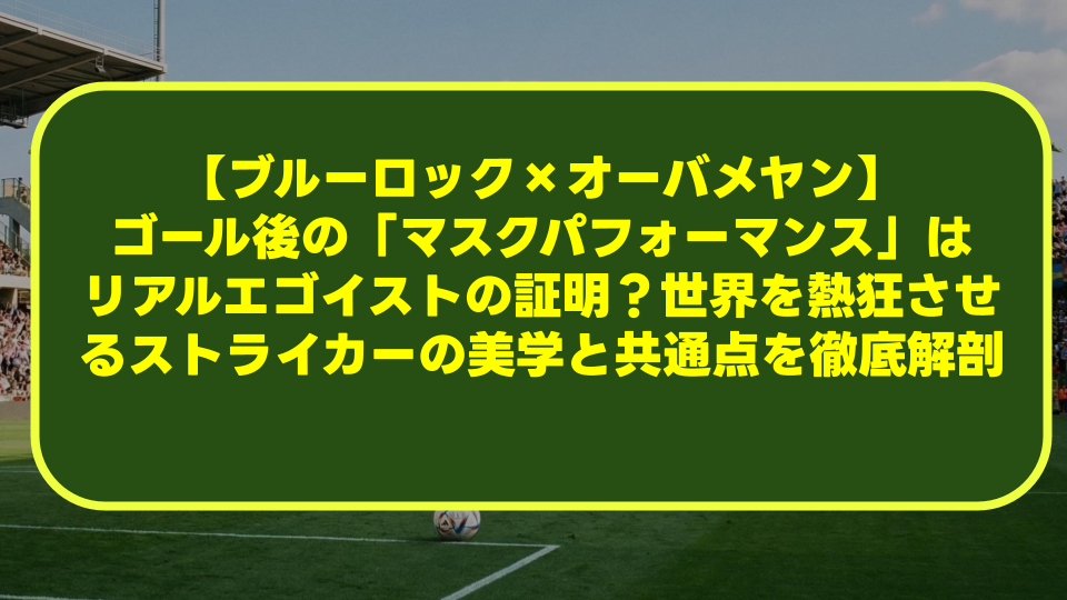 【ブルーロック×オーバメヤン】ゴール後の「マスクパフォーマンス」はリアルエゴイストの証明?世界を熱狂させるストライカーの美学と共通点を徹底解剖 【ブルーロック×オーバメヤン】ゴール後の「マスクパフォーマンス」はリアルエゴイストの証明?世界を熱狂させるストライカーの美学と共通点を徹底解剖