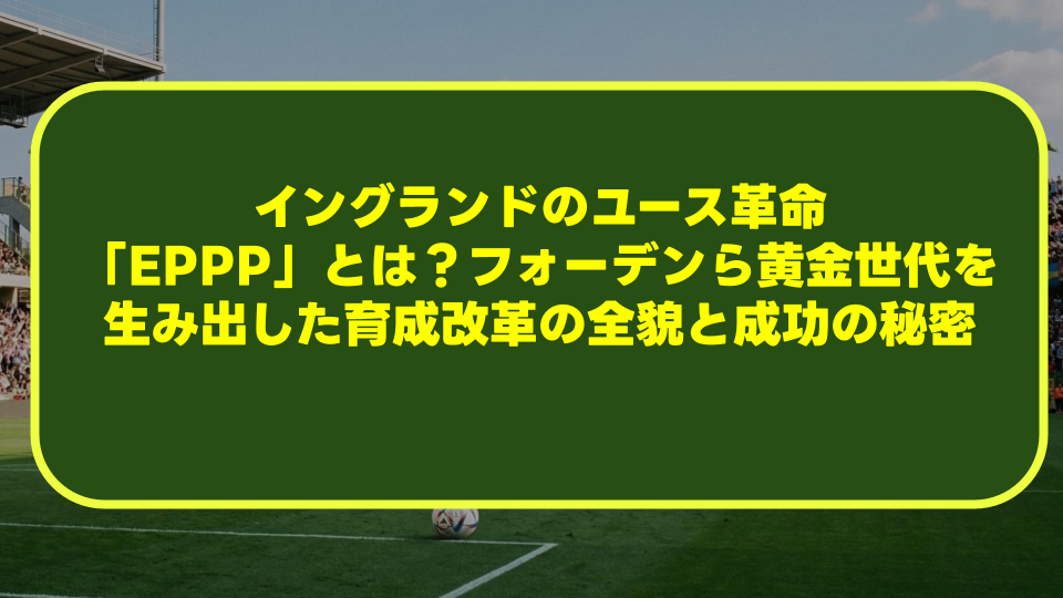 イングランドのユース革命「EPPP」とは?フォーデンら黄金世代を生み出した育成改革の全貌と成功の秘密 イングランドのユース革命「EPPP」とは?フォーデンら黄金世代を生み出した育成改革の全貌と成功の秘密