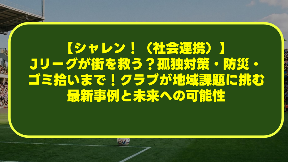 【シャレン!(社会連携)】Jリーグが街を救う?孤独対策・防災・ゴミ拾いまで!クラブが地域課題に挑む最新事例と未来への可能性 【シャレン!(社会連携)】Jリーグが街を救う?孤独対策・防災・ゴミ拾いまで!クラブが地域課題に挑む最新事例と未来への可能性