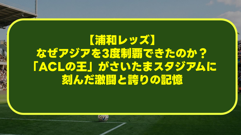 【浦和レッズ】なぜアジアを3度制覇できたのか?「ACLの王」がさいたまスタジアムに刻んだ激闘と誇りの記憶 【浦和レッズ】なぜアジアを3度制覇できたのか?「ACLの王」がさいたまスタジアムに刻んだ激闘と誇りの記憶